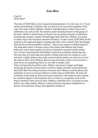 Zzzz Best
Case 4 6
ZZZZ Best*
The story of ZZZZ Best is one of greed and audaciousness. It is the story of a 15 year
old boy from Reseda, California who was driven to be successful regardless of the
costs. His name is Barry Minkow. Minkow had high hopes to make it big to be a
millionaire very early in life. He started a carpet cleaning business in the garage of
his home. Minkow realized early on that he was not going to become a millionaire
cleaning other people s carpets. He had bigger plans than that. Minkow was going
to make it big in the insurance restoration business. In other words, ZZZZ Best would
contract to do carpet and drapery cleaning jobs after a fire or flood. Since the damage
from the fire or flood probably would be ... Show more content on Helpwriting.net ...
The bank didn t know it because some of the checks that Minkow had written
before the visit to bank number two had not cleared his account in bank number
one. It wasn t long thereafter that Minkow realized he could kite checks big time.
Not only that, he could make the transfer of funds at the end of a month or a year
and show a higher balance than really existed in bank number one and carry it on to
the balance sheet. Since Minkow did not count the check written on his account in
bank one as an outstanding check, he was able to double count.
Time to Expand the Fraud Over time, Minkow moved on to bigger and bigger
frauds like having his trusted cohorts confirm to banks and other interested parties
that ZZZZ Best was doing insurance restoration jobs. Minkow used the phony jobs
and phony revenue to convince bankers to make loans to ZZZZ Best. He had cash
remittance forms made up from non existent customers with whatever sales amount
he wanted to appear on the document. He even had a co conspirator write on the
bogus remittance form, job well done. Minkow could then show a lot more revenue
that he was really making. Minkow s phony financial statements enabled him to
borrow more and more money and expand the number of
 