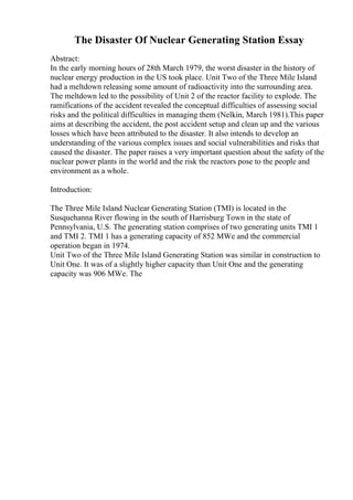 The Disaster Of Nuclear Generating Station Essay
Abstract:
In the early morning hours of 28th March 1979, the worst disaster in the history of
nuclear energy production in the US took place. Unit Two of the Three Mile Island
had a meltdown releasing some amount of radioactivity into the surrounding area.
The meltdown led to the possibility of Unit 2 of the reactor facility to explode. The
ramifications of the accident revealed the conceptual difficulties of assessing social
risks and the political difficulties in managing them (Nelkin, March 1981).This paper
aims at describing the accident, the post accident setup and clean up and the various
losses which have been attributed to the disaster. It also intends to develop an
understanding of the various complex issues and social vulnerabilities and risks that
caused the disaster. The paper raises a very important question about the safety of the
nuclear power plants in the world and the risk the reactors pose to the people and
environment as a whole.
Introduction:
The Three Mile Island Nuclear Generating Station (TMI) is located in the
Susquehanna River flowing in the south of Harrisburg Town in the state of
Pennsylvania, U.S. The generating station comprises of two generating units TMI 1
and TMI 2. TMI 1 has a generating capacity of 852 MWe and the commercial
operation began in 1974.
Unit Two of the Three Mile Island Generating Station was similar in construction to
Unit One. It was of a slightly higher capacity than Unit One and the generating
capacity was 906 MWe. The
 