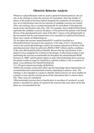 Obstetric Behavior Analysis
Whenever a physiotherapist wants to create a general treatment protocol, she can
rely on the ontology to select the exercises for each phase. Once the number of
phases of the protocol has been defined alongside the conditions of each phase, a
new set of classification rules for the selection of candidate exercises are created.
Then, one ontology class is created automatically for each phase of the protocols
based on the classification rules (Fig. 35d). For example, class CandExe2FlexGlenoJ
represents the candidate exercises for phase 2 of the protocol for patients with limited
flexion of the glenohumeral joint. Each of the Mov* classes in the definitionrefer to
the movements that the exercisemust have to be classified in CandExe2FlexGlenoJ....
Show more content on Helpwriting.net ...
32c are taken into account, patient patient2015 would be classified as a
Patient2FlexGlenoJ, because he has reported a VAS value of 0.0 ( 3.0) and there
exists in his current physiotherapy record a movement exploration of flexion of the
glenohumeral joint where he achieved a ROM of 80В° (which satisfies conditions
of the class MovExploFlexGJLessThan90). Beware that the classification of the
patient evolves alongside his evolution in the therapy: if after being in phase 2 and
performing the exercises recommended for that phase the aforementioned ROM
increases to 100В° and the patient reports no pain when performing those exercises,
the patient would no longer be classified as a patient of phase 2, but as a patient of
phase 3 (see definition for Patient3FlexGlenoJ).
3.3.1.5Experts domain knowledge (KiReSOnt)
TrhOnt also includes axioms that reflect specific knowledge about characteristics of
recommended (and contraindicated) exercises depending on patient s state. The
ontology is also regarded as a means to identify which exercises are most suitable for
a patient at some specific moment given all the information that it is known about
him. Three cases are considered:
1)Recommended exercises due to classification in one phase of a protocol: as each
patient is classified in a phase of a protocol the exercises that were select ed for that
phase are recommended for the
 