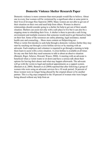 Domestic Violence Shelter Research Paper
Domestic violence is more common than most people would like to believe. About
one in every four women will be victimized by a significant other at some point in
their lives (Clevenger Roe Sepowitz 2009). Many women are not able to get out of
their situation on their own and need help from others. Women in abusive
relationships should consider going to a shelter for help to get out of their unsafe
situation. Shelters can assist not only with a safe place to live but it can also be a
stepping stone to rebuilding their lives. A shelter is there to provide a safe living
environment and multiple resources that someone would need to get themselves back
on their feet. Some of the resources are safety planning, legal assistance, mental
health care and counseling,... Show more content on Helpwriting.net ...
When a victim first decides to seek help through a domestic violence shelter they may
start by reaching out through a crisis hotline service or by meeting with an
advocate. Each employee and volunteer is required to go through a training to help
them learn to assist with a crisis situation. A crisis hotline is available at all times
for any one that feels they need someone to talk to about an abusive situation
(Bennett, Riger, Schewe, Howard, Wasco, 2004). A meeting with an advocate is
beneficial when a victim wants to sit down and have a serious talk about their
options for leaving their abuser and what may happen afterwards. The advocate
will go with the victim to legal and medical appointments as a support system.
(Bennett et al, 2004). Bennett et al (2004) reported that after following a group of
women who were using an advocate services for a 10 week period, 24 percent of
those women were no longer being abused by the original abuser or by another
partner. This is a big step compared to the 10 percent of women who were longer
being abused without any help from an
 