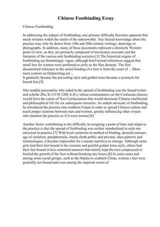Chinese Footbinding Essay
Chinese Footbinding
In addressing the subject of footbinding, one primary difficulty becomes apparent that
much remains within the realm of the unknowable. Any factual knowledge about the
practice may only be drawn from 19th and 20th century writings, drawings or
photographs. In addition, many of these documents represent a distinctly Western
point of view, as they are primarily composed of missionary accounts and the
literature of the various anti footbinding societies.[1] The historical origins of
footbinding are frustratingly vague, although brief textual references suggest that
small feet for women were preferred as early as the Han dynasty. The first
documented reference to the actual binding of a foot is from the court of ... Show
more content on Helpwriting.net ...
It gradually became the prevailing style and golden lotus became a synonym for
bound feet.[5]
One notable personality who aided in the spread of footbinding was the famed writer
and scholar Zhu Xi (1130 1200 A.D.), whose commentaries on the Confucian classics
would form the canon of Neo Confucianism that would dominate Chinese intellectual
and philosophical life for six subsequent centuries. An ardent advocate of footbinding,
he introduced the practice into southern Fuijan in order to spread Chinese culture and
teach proper relations between men and women, greatly influencing other writers
who mention the practice as if it were normal.[6]
Another factor contributing to the difficulty in assigning a point of time and origin to
the practice is that the spread of footbinding was neither standardized in style nor
universal in practice.[7] With local variations in method of binding, desired contours,
age of initiation, paraphernalia, rituals (both public and private), shoe patterns and
terminologies, it became impossible for a master narrative to emerge. Although some
girls had their feet bound in the extreme and painful golden lotus style, others had
their feet bound in less contorted manners that merely kept the toes compressed or
limited the growth of the foot without breaking any bones.[8] In some areas and
among some social groups, such as the Hakka in southern China, women s feet were
generally not bound and even among the imperial courts of
 