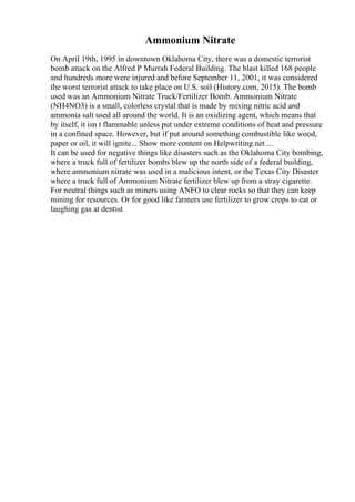 Ammonium Nitrate
On April 19th, 1995 in downtown Oklahoma City, there was a domestic terrorist
bomb attack on the Alfred P Murrah Federal Building. The blast killed 168 people
and hundreds more were injured and before September 11, 2001, it was considered
the worst terrorist attack to take place on U.S. soil (History.com, 2015). The bomb
used was an Ammonium Nitrate Truck/Fertilizer Bomb. Ammonium Nitrate
(NH4NO3) is a small, colorless crystal that is made by mixing nitric acid and
ammonia salt used all around the world. It is an oxidizing agent, which means that
by itself, it isn t flammable unless put under extreme conditions of heat and pressure
in a confined space. However, but if put around something combustible like wood,
paper or oil, it will ignite... Show more content on Helpwriting.net ...
It can be used for negative things like disasters such as the Oklahoma City bombing,
where a truck full of fertilizer bombs blew up the north side of a federal building,
where ammonium nitrate was used in a malicious intent, or the Texas City Disaster
where a truck full of Ammonium Nitrate fertilizer blew up from a stray cigarette.
For neutral things such as miners using ANFO to clear rocks so that they can keep
mining for resources. Or for good like farmers use fertilizer to grow crops to eat or
laughing gas at dentist
 