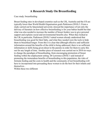 A Research Study On Breastfeeding
Case study: breastfeeding
Breast feeding rates in developed countries such as the UK, Australia and the US are
typically lower than World Health Organisation goals Parkinson (2010) 3. From a
study carried out by Queensland university stressed the importance of not only the
delivery of literature on how effective breastfeeding is for your babies health but that
what was also needed to increase the number of breast feeders was to give personal
support and explains social and environmental benefits also. When they looked at
the UK in particular, Parkinson (2010) 3 stated women already understood that
breastfeeding was good for their baby, and what they needed were the tools to help
them to breastfeed longer. From this it is clear that although effective and sufficient
information around the benefits of the child is being addressed, there is no sufficient
information or skills being given direct to the parents in order for them to carry this
out for any length of time. Another piece of research was carried out in 2010 on ways
to change the paradigm of breastfeeding, from encouraging promotion of breast
feeding within the employment setting. Dr Lawrence (2010) 1 said instead of
promoting the tremendous benefits of breastfeeding to this population, the risks of
formula feeding and the costs to health and the community of not breastfeeding will
have to incorporated into persuading these women to do the best for their infants and
themselves .
Within these two different
 