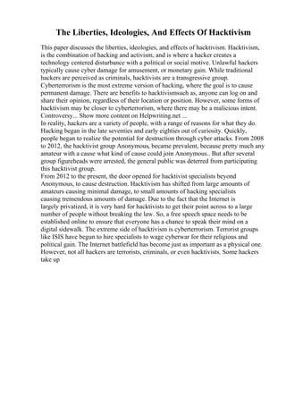 The Liberties, Ideologies, And Effects Of Hacktivism
This paper discusses the liberties, ideologies, and effects of hacktivism. Hacktivism,
is the combination of hacking and activism, and is where a hacker creates a
technology centered disturbance with a political or social motive. Unlawful hackers
typically cause cyber damage for amusement, or monetary gain. While traditional
hackers are perceived as criminals, hacktivists are a transgressive group.
Cyberterrorism is the most extreme version of hacking, where the goal is to cause
permanent damage. There are benefits to hacktivismsuch as, anyone can log on and
share their opinion, regardless of their location or position. However, some forms of
hacktivism may be closer to cyberterrorism, where there may be a malicious intent.
Controversy... Show more content on Helpwriting.net ...
In reality, hackers are a variety of people, with a range of reasons for what they do.
Hacking began in the late seventies and early eighties out of curiosity. Quickly,
people began to realize the potential for destruction through cyber attacks. From 2008
to 2012, the hacktivist group Anonymous, became prevalent, because pretty much any
amateur with a cause what kind of cause could join Anonymous.. But after several
group figureheads were arrested, the general public was deterred from participating
this hacktivist group.
From 2012 to the present, the door opened for hacktivist specialists beyond
Anonymous, to cause destruction. Hacktivism has shifted from large amounts of
amateurs causing minimal damage, to small amounts of hacking specialists
causing tremendous amounts of damage. Due to the fact that the Internet is
largely privatized, it is very hard for hacktivists to get their point across to a large
number of people without breaking the law. So, a free speech space needs to be
established online to ensure that everyone has a chance to speak their mind on a
digital sidewalk. The extreme side of hacktivism is cyberterrorism. Terrorist groups
like ISIS have begun to hire specialists to wage cyberwar for their religious and
political gain. The Internet battlefield has become just as important as a physical one.
However, not all hackers are terrorists, criminals, or even hacktivists. Some hackers
take up
 