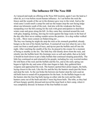 The Influence Of The Nose Hill
As I prayed and made an offering at the Nose Hill location, again I saw the land as I
often do, as it was before recent human influence. As I sat before the rock the
fences and the sounds of the car in the distance gave way to the wind. And as the
wind came I could smell a camp fire and see the teepee atop the east facing ledge
about one kilometre south of the rock. And also with the windcame the bison,
stampeding over the hill coming for the rock with great anticipation to shed their
winter coats and graze along the hill. As they came they stormed around the rock
with glee, hopping, kicking, shoving for room against the large rocks in the heat of
the day after their never ending wander across the prairies. As a dog walker walked
by with... Show more content on Helpwriting.net ...
The boy was fearing he might die atop the rock as his stomach grumbled, already
hungry as the rest of his family had been. It seemed all was lost when he saw a fox
come out from a small patch of trees, and tip toe past the buffalo and off into the
night. After watching the stealth of the fox, he prayed to the creator for a moment
of being as stealthy as the fox. The little boy slid silently down from the rock, and
silently into the buffalo herd. His footsteps were so soft and subtle, that as he held
is breath he knelt down to pet a baby buffalo that continued sleeping peacefully. The
little boy continued on and returned to his people, including his very worried mother.
He told them of the rock and the buffalo and the fox, and as the early spring sun
began to light the sky and some of the stars began to fade, they gathered their
weapons and approached the rock. The hunters spotted their prime targets, the bulls,
laying closest to the rock. Like the fox and the boy the hunters snuck past the bison
and atop the rock. As the sun broke the horizon one hunter atop the rock used an
old bulls horn to sound off in preparation for the hunt. As the buffalo began to stir
the hunters shot the four big bulls laying on either side the rock and the other
hunters came out of the bush and shot 5 more big bison bulls. The tribe, as they had
all been hungry quickly dressed and moved the meat back to their camp, where it
was completely dressed. In honour of the four buffalo in each
 