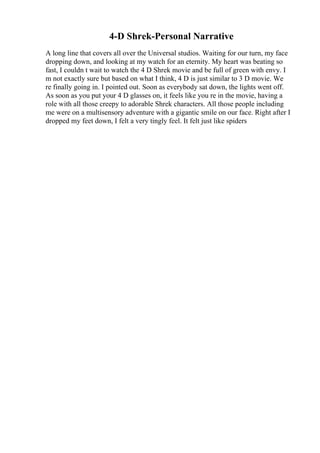 4-D Shrek-Personal Narrative
A long line that covers all over the Universal studios. Waiting for our turn, my face
dropping down, and looking at my watch for an eternity. My heart was beating so
fast, I couldn t wait to watch the 4 D Shrek movie and be full of green with envy. I
m not exactly sure but based on what I think, 4 D is just similar to 3 D movie. We
re finally going in. I pointed out. Soon as everybody sat down, the lights went off.
As soon as you put your 4 D glasses on, it feels like you re in the movie, having a
role with all those creepy to adorable Shrek characters. All those people including
me were on a multisensory adventure with a gigantic smile on our face. Right after I
dropped my feet down, I felt a very tingly feel. It felt just like spiders
 