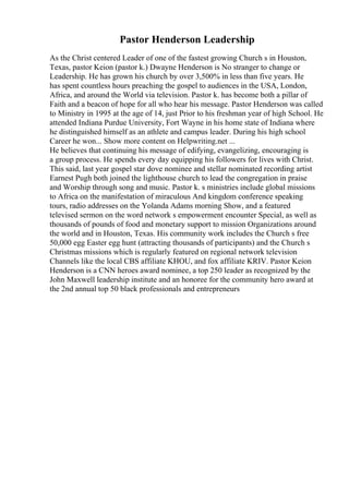 Pastor Henderson Leadership
As the Christ centered Leader of one of the fastest growing Church s in Houston,
Texas, pastor Keion (pastor k.) Dwayne Henderson is No stranger to change or
Leadership. He has grown his church by over 3,500% in less than five years. He
has spent countless hours preaching the gospel to audiences in the USA, London,
Africa, and around the World via television. Pastor k. has become both a pillar of
Faith and a beacon of hope for all who hear his message. Pastor Henderson was called
to Ministry in 1995 at the age of 14, just Prior to his freshman year of high School. He
attended Indiana Purdue University, Fort Wayne in his home state of Indiana where
he distinguished himself as an athlete and campus leader. During his high school
Career he won... Show more content on Helpwriting.net ...
He believes that continuing his message of edifying, evangelizing, encouraging is
a group process. He spends every day equipping his followers for lives with Christ.
This said, last year gospel star dove nominee and stellar nominated recording artist
Earnest Pugh both joined the lighthouse church to lead the congregation in praise
and Worship through song and music. Pastor k. s ministries include global missions
to Africa on the manifestation of miraculous And kingdom conference speaking
tours, radio addresses on the Yolanda Adams morning Show, and a featured
televised sermon on the word network s empowerment encounter Special, as well as
thousands of pounds of food and monetary support to mission Organizations around
the world and in Houston, Texas. His community work includes the Church s free
50,000 egg Easter egg hunt (attracting thousands of participants) and the Church s
Christmas missions which is regularly featured on regional network television
Channels like the local CBS affiliate KHOU, and fox affiliate KRIV. Pastor Keion
Henderson is a CNN heroes award nominee, a top 250 leader as recognized by the
John Maxwell leadership institute and an honoree for the community hero award at
the 2nd annual top 50 black professionals and entrepreneurs
 