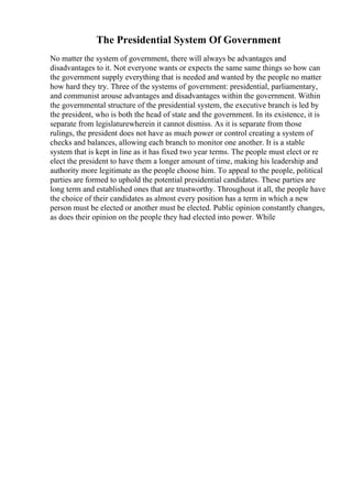 The Presidential System Of Government
No matter the system of government, there will always be advantages and
disadvantages to it. Not everyone wants or expects the same same things so how can
the government supply everything that is needed and wanted by the people no matter
how hard they try. Three of the systems of government: presidential, parliamentary,
and communist arouse advantages and disadvantages within the government. Within
the governmental structure of the presidential system, the executive branch is led by
the president, who is both the head of state and the government. In its existence, it is
separate from legislaturewherein it cannot dismiss. As it is separate from those
rulings, the president does not have as much power or control creating a system of
checks and balances, allowing each branch to monitor one another. It is a stable
system that is kept in line as it has fixed two year terms. The people must elect or re
elect the president to have them a longer amount of time, making his leadership and
authority more legitimate as the people choose him. To appeal to the people, political
parties are formed to uphold the potential presidential candidates. These parties are
long term and established ones that are trustworthy. Throughout it all, the people have
the choice of their candidates as almost every position has a term in which a new
person must be elected or another must be elected. Public opinion constantly changes,
as does their opinion on the people they had elected into power. While
 
