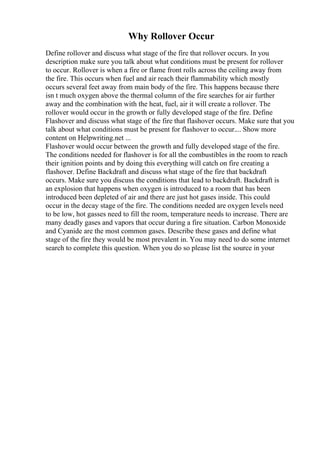 Why Rollover Occur
Define rollover and discuss what stage of the fire that rollover occurs. In you
description make sure you talk about what conditions must be present for rollover
to occur. Rollover is when a fire or flame front rolls across the ceiling away from
the fire. This occurs when fuel and air reach their flammability which mostly
occurs several feet away from main body of the fire. This happens because there
isn t much oxygen above the thermal column of the fire searches for air further
away and the combination with the heat, fuel, air it will create a rollover. The
rollover would occur in the growth or fully developed stage of the fire. Define
Flashover and discuss what stage of the fire that flashover occurs. Make sure that you
talk about what conditions must be present for flashover to occur.... Show more
content on Helpwriting.net ...
Flashover would occur between the growth and fully developed stage of the fire.
The conditions needed for flashover is for all the combustibles in the room to reach
their ignition points and by doing this everything will catch on fire creating a
flashover. Define Backdraft and discuss what stage of the fire that backdraft
occurs. Make sure you discuss the conditions that lead to backdraft. Backdraft is
an explosion that happens when oxygen is introduced to a room that has been
introduced been depleted of air and there are just hot gases inside. This could
occur in the decay stage of the fire. The conditions needed are oxygen levels need
to be low, hot gasses need to fill the room, temperature needs to increase. There are
many deadly gases and vapors that occur during a fire situation. Carbon Monoxide
and Cyanide are the most common gases. Describe these gases and define what
stage of the fire they would be most prevalent in. You may need to do some internet
search to complete this question. When you do so please list the source in your
 