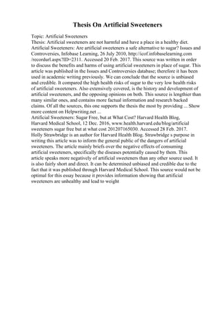 Thesis On Artificial Sweeteners
Topic: Artificial Sweeteners
Thesis: Artificial sweeteners are not harmful and have a place in a healthy diet.
Artificial Sweeteners: Are artificial sweeteners a safe alternative to sugar? Issues and
Controversies, Infobase Learning, 26 July 2010, http://icof.infobaselearning.com
/recordurl.aspx?ID=2311. Accessed 20 Feb. 2017. This source was written in order
to discuss the benefits and harms of using artificial sweeteners in place of sugar. This
article was published in the Issues and Controversies database; therefore it has been
used in academic writing previously. We can conclude that the source is unbiased
and credible. It compared the high health risks of sugar to the very low health risks
of artificial sweeteners. Also extensively covered, is the history and development of
artificial sweeteners, and the opposing opinions on both. This source is lengthier than
many similar ones, and contains more factual information and research backed
claims. Of all the sources, this one supports the thesis the most by providing ... Show
more content on Helpwriting.net ...
Artificial Sweeteners: Sugar Free, but at What Cost? Harvard Health Blog,
Harvard Medical School, 12 Dec. 2016, www.health.harvard.edu/blog/artificial
sweeteners sugar free but at what cost 201207165030. Accessed 28 Feb. 2017.
Holly Strawbridge is an author for Harvard Health Blog. Strawbridge s purpose in
writing this article was to inform the general public of the dangers of artificial
sweeteners. The article mainly briefs over the negative effects of consuming
artificial sweeteners, specifically the diseases potentially caused by them. This
article speaks more negatively of artificial sweeteners than any other source used. It
is also fairly short and direct. It can be determined unbiased and credible due to the
fact that it was published through Harvard Medical School. This source would not be
optimal for this essay because it provides information showing that artificial
sweeteners are unhealthy and lead to weight
 