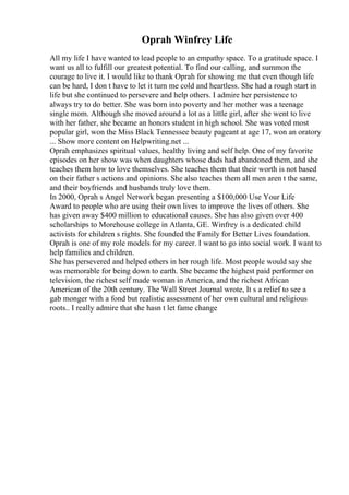Oprah Winfrey Life
All my life I have wanted to lead people to an empathy space. To a gratitude space. I
want us all to fulfill our greatest potential. To find our calling, and summon the
courage to live it. I would like to thank Oprah for showing me that even though life
can be hard, I don t have to let it turn me cold and heartless. She had a rough start in
life but she continued to persevere and help others. I admire her persistence to
always try to do better. She was born into poverty and her mother was a teenage
single mom. Although she moved around a lot as a little girl, after she went to live
with her father, she became an honors student in high school. She was voted most
popular girl, won the Miss Black Tennessee beauty pageant at age 17, won an oratory
... Show more content on Helpwriting.net ...
Oprah emphasizes spiritual values, healthy living and self help. One of my favorite
episodes on her show was when daughters whose dads had abandoned them, and she
teaches them how to love themselves. She teaches them that their worth is not based
on their father s actions and opinions. She also teaches them all men aren t the same,
and their boyfriends and husbands truly love them.
In 2000, Oprah s Angel Network began presenting a $100,000 Use Your Life
Award to people who are using their own lives to improve the lives of others. She
has given away $400 million to educational causes. She has also given over 400
scholarships to Morehouse college in Atlanta, GE. Winfrey is a dedicated child
activists for children s rights. She founded the Family for Better Lives foundation.
Oprah is one of my role models for my career. I want to go into social work. I want to
help families and children.
She has persevered and helped others in her rough life. Most people would say she
was memorable for being down to earth. She became the highest paid performer on
television, the richest self made woman in America, and the richest African
American of the 20th century. The Wall Street Journal wrote, It s a relief to see a
gab monger with a fond but realistic assessment of her own cultural and religious
roots.. I really admire that she hasn t let fame change
 