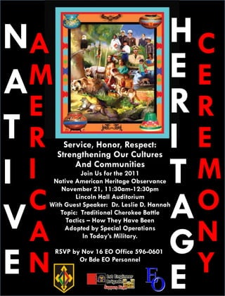 NA                                        HC
A M                                       EE
  E                                       RR
TR      Service, Honor, Respect:          I E
      Strengthening Our Cultures

I I        And Communities
             Join Us for the 2011
   Native American Heritage Observance    TM
  C                                         O
      November 21, 11:30am-12:30pm


                                          A
          Lincoln Hall Auditorium



VA
  With Guest Speaker: Dr. Leslie D. Hannah
     Topic: Traditional Cherokee Battle


                                            N
       Tactics – How They Have Been



                                          G
       Adopted by Special Operations
              In Today’s Military.




EN                                          Y
      RSVP by Nov 16 EO Office 596-0601
             Or Bde EO Personnel


                                          E
 