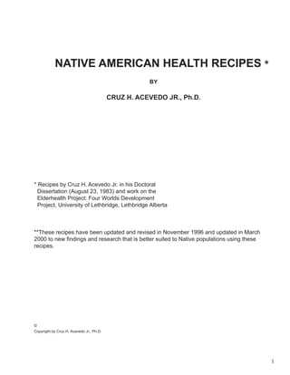 NATIVE AMERICAN HEALTH RECIPES *
                                                     BY

                                          CRUZ H. ACEVEDO JR., Ph.D.




* Recipes by Cruz H. Acevedo Jr. in his Doctoral
  Dissertation (August 23, 1983) and work on the
  Elderhealth Project: Four Worlds Development
  Project, University of Lethbridge, Lethbridge Alberta



**These recipes have been updated and revised in November 1996 and updated in March
2000 to new findings and research that is better suited to Native populations using these
recipes.




©
Copyright by Cruz H. Acevedo Jr., Ph.D.




                                                                                            1
 