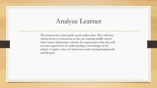 Analyze Learner
The learners are a sixth grade social studies class. They will have
various levels of instruction as they are entering middle school
from various Elementary schools, the expectation is that they will
not have equal levels of understanding or knowledge on the
subject. I expect a class of mixed sexes with varying backgrounds
and lifestyles

 
