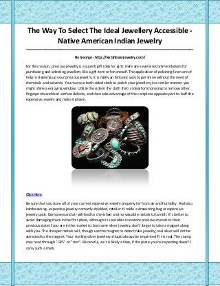 The Way To Select The Ideal Jewellery Accessible -
Native American Indian Jewelry
_____________________________________________________________________________________
By George - http://kotahbearjewelry.com/
For this reason, precious jewelry is a superb gift idea for girls. Here are several recommendations for
purchasing and selecting jewellery like a gift item or for oneself.The application of polishing linen are of
help in cleaning up your precious jewelry. It is really an fantastic way to get shine without the need of
chemicals and solvents. You may use both-sided cloth to polish your jewellery in a similar manner you
might shine a enjoying window. Utilize the side in the cloth that is ideal for improving to remove other,
fingerprints and dust surface defects, and then take advantage of the complete opposite part to buff the
expensive jewelry and make it gleam.
Click Here
Be sure that you store all of your current expensive jewelry properly far from air and humidity. And also
hardwearing . expensive jewelry correctly shielded, retailer it inside a drawstring bag or expensive
jewelry pack. Dampness and air will lead to cherished and no-valuable metals to tarnish. It's better to
avoid damaging them in the first place, although it is possible to restore precious metals to their
previous state.If you are in the market to buy some silver jewelry, don't forget to take a magnet along
with you. The cheaper metals will, though use the magnet to detect fake jewelry; real silver will not be
attracted to the magnet. Your sterling silver jewelery should always be imprinted if it is real. The stamp
may read through ".925" or "ster". Be careful, as it is likely a fake, if the piece you're inspecting doesn't
carry such a mark.
 
