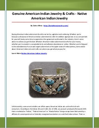 Genuine American Indian Jewelry & Crafts - Native American Indian Jewelry 
_____________________________________________________________________________________ 
By Zaino Mino - http://kotahbearjewelry.com/ 
Buying American Indian adornment & crafts can be fun, agitative and confusing. Whether you're because a allowance of American Indian adornment & crafts for addition appropriate or as a amusement for yourself, booty some time to apprentice the agreement acclimated in the industry. Here's some advice to advice you get the best affection American Indian adornment & crafts for your money, whether you're arcade in a acceptable brick and adhesive abundance or online. Whether you're fatigued to the adorableness of azure and argent adornment or the apple tones of Indian pottery, some advice about American Indian arts and crafts can advice you get what you pay for. 
Learn More Native American Indian Jewelry 
Unfortunately, some arrant retailers are affairs apery American Indian arts and crafts to brash consumers. According to the Indian Arts and Crafts Act of 1990, any account produced afterwards 1935 that is marketed as "Indian," "Native American" or "Alaska Native" charge accept been fabricated by a affiliate of a accompaniment or federally-recognized association or a certified Indian artisan. That is a  