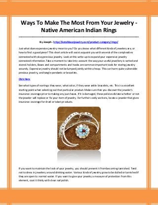 Ways To Make The Most From Your Jewelry -
Native American Indian Rings
_____________________________________________________________________________________
By Joseph - http://kotahbearjewelry.com/product-category/rings/
Just what does expensive jewelry mean to you? Do you know what different kinds of jewelery are, or
how to find a good piece? This short article will assist acquaint you with several of the complexities
connected with okay precious jewelry. Look at this write-up to expand your expensive jewelry
connected information.Take a moment to take into account the way your useful jewellery is sorted and
stored. holders, Boxes and compartments and hooks are common important tools for storing jewelry
securely. Expensive jewelry should not be lumped jointly within a heap. This can harm quite vulnerable
precious jewelry, and tangle pendants or bracelets.
Click Here
See what types of earrings they wear, what color, if they wear ankle bracelets, etc. This is a excellent
starting point when selecting out that particular product.Make sure that you discover the jeweler's
insurance coverage prior to making any purchases. If it is damaged, these policies dictate whether or not
the jeweler will replace or fix your item of jewelry. For further costly sections, locate a jeweler that gives
insurance coverage for shed or taken products.
If you want to maintain the look of your jewelry, you should prevent it from becoming tarnished. Tend
not to dress in jewelery around drinking water. Various kinds of jewelry grow to be dulled or tarnished if
they are open to normal water. If you want to give your jewelry a measure of protection from this
element, coat it thinly with clear nail polish.
 