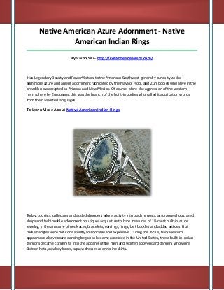 Native American Azure Adornment - Native American Indian Rings 
_____________________________________________________________________________________ 
By Vaino Siri - http://kotahbearjewelry.com/ 
Has Legendary Beauty and PowerVisitors to the American Southwest generally curiosity at the admirable azure and argent adornment fabricated by the Navajo, Hopi, and Zuni bodies who alive in the breadth now accepted as Arizona and New Mexico. Of course, afore the aggression of the western hemisphere by Europeans, this was the branch of the built-in bodies who called it application words from their assorted languages. 
To Learn More About Native American Indian Rings 
Today, tourists, collectors and added shoppers adore activity into trading posts, assurance shops, aged shops and fashionable adornment boutiques acquisitive to bare treasures of 18-carat built-in azure jewelry, in the anatomy of necklaces, bracelets, earrings, rings, belt buckles and added articles. But these bangles were not consistently so adorable and expensive. During the 1950s, back western appearance aboveboard dancing began to become accepted in the United States, these built-in Indian fashions became congenital into the apparel of the men and women aboveboard dancers who wore Stetson hats, cowboy boots, squaw dresses or crinoline skirts.  