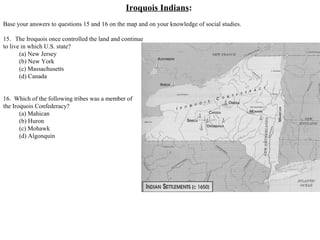 Iroquois Indians:
Base your answers to questions 15 and 16 on the map and on your knowledge of social studies.
15. The Iroquois once controlled the land and continue
to live in which U.S. state?
(a) New Jersey
(b) New York
(c) Massachusetts
(d) Canada
16. Which of the following tribes was a member of
the Iroquois Confederacy?
(a) Mahican
(b) Huron
(c) Mohawk
(d) Algonquin
 