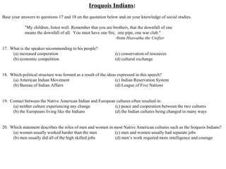 Iroquois Indians:
Base your answers to questions 17 and 18 on the quotation below and on your knowledge of social studies.
"My children, listen well. Remember that you are brothers, that the downfall of one
means the downfall of all. You must have one fire, one pipe, one war club."
-from Hiawatha the Unifier
17. What is the speaker recommending to his people?
(a) increased cooperation (c) conservation of resources
(b) economic competition (d) cultural exchange
18. Which political structure was formed as a result of the ideas expressed in this speech?
(a) American Indian Movement (c) Indian Reservation System
(b) Bureau of Indian Affairs (d) League of Five Nations
19. Contact between the Native American Indian and European cultures often resulted in:
(a) neither culture experiencing any change (c) peace and cooperation between the two cultures
(b) the Europeans living like the Indians (d) the Indian cultures being changed in many ways
20. Which statement describes the roles of men and women in most Native American cultures such as the Iroquois Indians?
(a) women usually worked harder than the men (c) men and women usually had separate jobs
(b) men usually did all of the high skilled jobs (d) men’s work required more intelligence and courage
 
