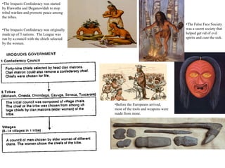 •Before the Europeans arrived,
most of the tools and weapons were
made from stone.
•The Iroquois Confederacy was started
by Hiawatha and Deganawidah to stop
tribal warfare and promote peace among
the tribes.
•The Iroquois Confederacy was originally
made up of 5 nations. The League was
run by a council with the chiefs selected
by the women.
•The False Face Society
was a secret society that
helped get rid of evil
spirits and cure the sick.
 