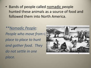 • Bands of people called nomadic people
hunted these animals as a source of food and
followed them into North America.
**Nomadic People:
People who move from
place to place to hunt
and gather food. They
do not settle in one
place.
 
