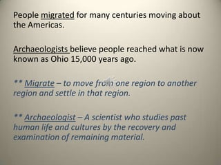 People migrated for many centuries moving about
the Americas.
Archaeologists believe people reached what is now
known as Ohio 15,000 years ago.
** Migrate – to move from one region to another
region and settle in that region.
** Archaeologist – A scientist who studies past
human life and cultures by the recovery and
examination of remaining material.
 