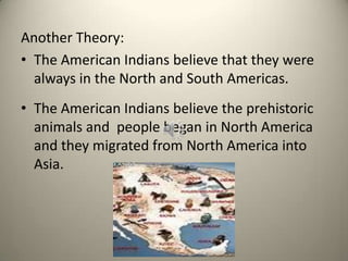 Another Theory:
• The American Indians believe that they were
always in the North and South Americas.
• The American Indians believe the prehistoric
animals and people began in North America
and they migrated from North America into
Asia.
 