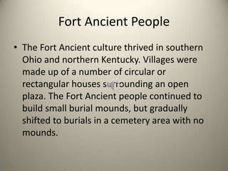 Fort Ancient People
• The Fort Ancient culture thrived in southern
Ohio and northern Kentucky. Villages were
made up of a number of circular or
rectangular houses surrounding an open
plaza. The Fort Ancient people continued to
build small burial mounds, but gradually
shifted to burials in a cemetery area with no
mounds.
 