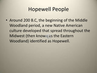 Hopewell People
• Around 200 B.C, the beginning of the Middle
Woodland period, a new Native American
culture developed that spread throughout the
Midwest (then known as the Eastern
Woodland) identified as Hopewell.
 