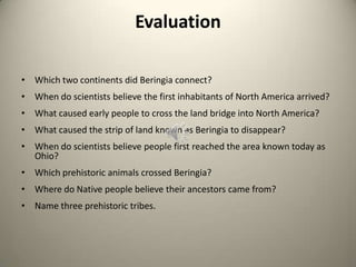 Evaluation
• Which two continents did Beringia connect?
• When do scientists believe the first inhabitants of North America arrived?
• What caused early people to cross the land bridge into North America?
• What caused the strip of land known as Beringia to disappear?
• When do scientists believe people first reached the area known today as
Ohio?
• Which prehistoric animals crossed Beringia?
• Where do Native people believe their ancestors came from?
• Name three prehistoric tribes.
 