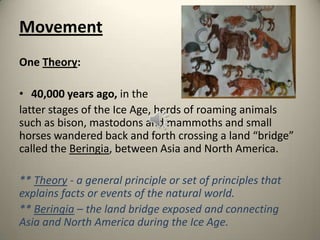 Movement
One Theory:
• 40,000 years ago, in the
latter stages of the Ice Age, herds of roaming animals
such as bison, mastodons and mammoths and small
horses wandered back and forth crossing a land “bridge”
called the Beringia, between Asia and North America.
** Theory - a general principle or set of principles that
explains facts or events of the natural world.
** Beringia – the land bridge exposed and connecting
Asia and North America during the Ice Age.
 
