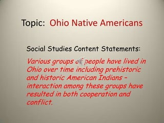 Topic: Ohio Native Americans
Social Studies Content Statements:
Various groups of people have lived in
Ohio over time including prehistoric
and historic American Indians –
interaction among these groups have
resulted in both cooperation and
conflict.
 