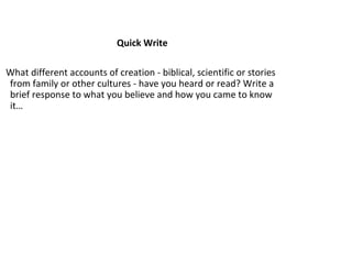 Quick Write
What different accounts of creation - biblical, scientific or stories
from family or other cultures - have you heard or read? Write a
brief response to what you believe and how you came to know
it…

 