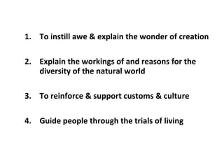 1. To instill awe & explain the wonder of creation
2. Explain the workings of and reasons for the
diversity of the natural world
3. To reinforce & support customs & culture
4. Guide people through the trials of living

 