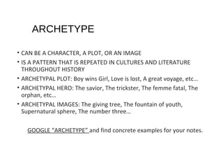 ARCHETYPE
• CAN BE A CHARACTER, A PLOT, OR AN IMAGE
• IS A PATTERN THAT IS REPEATED IN CULTURES AND LITERATURE
THROUGHOUT HISTORY
• ARCHETYPAL PLOT: Boy wins Girl, Love is lost, A great voyage, etc…
• ARCHETYPAL HERO: The savior, The trickster, The femme fatal, The
orphan, etc…
• ARCHETYPAL IMAGES: The giving tree, The fountain of youth,
Supernatural sphere, The number three…
GOOGLE “ARCHETYPE” and find concrete examples for your notes.

 