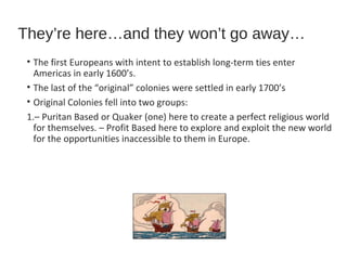 They’re here…and they won’t go away…
• The first Europeans with intent to establish long-term ties enter
Americas in early 1600’s.
• The last of the “original” colonies were settled in early 1700’s
• Original Colonies fell into two groups:
1.– Puritan Based or Quaker (one) here to create a perfect religious world
for themselves. – Profit Based here to explore and exploit the new world
for the opportunities inaccessible to them in Europe.

 