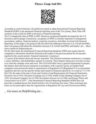 Theu.s. Gaap And Ifrs
According to current literature, the global movement to adopt International Financial Reporting
Standards (IFRS) is the paramount financial reporting issue of the 21st century. More Than 100
countries in the world use IFRS as the basis of financial reporting.
The U.S adopted the idea of IFRS in 2002. Based on a proposed timetable developed by the U.S.
Securities and Exchange Commission, acceptance of IFRS is critically important to management
accountants, auditors, financial analysts, corporate executives, and others involved with financial
Reporting. In this paper, I am going to talk first about the differences between U.S. GAAP and IFRS;
then I am going to talk about the similarities between U.S. GAAP and IFRS; and finally I am ... Show
more content on Helpwriting.net ...
On the other hand, the International Financial Reporting Standards (IFRS) also require that the
comparative information should be disclosed with respect to the previous period for all amounts
reported in the current period s financial statements. (.imanet.p,)
2. Layout of the balance sheet and income statement: This financial statement summarizes a company
s assets, liabilities, and shareholders equitant in it period. These balance sheets give investors an idea
as to what the company owns and owes. The US GAAP didn t have a general requirement to prepare
the balance sheet and income statement in accordance with a specific layout, on another hand,
companies most present the detail in requirements in Regulation S X (Regulation S X is a prescribed
regulation that lays out the specific format and content of financial reports[1]). It is cited as 17 C.F.R.
Part 210; the name of the part is Form and Content of and Requirements for Financial Statements,
Securities Act of 1933, Securities Exchange Act of 1934, Public Utility Holding Company Act of
1935, Investment Company Act of 1940, Investment Advisers Act of 1940, and Energy Policy and
Conservation Act of 1975 . ,) but International Financial Reporting Standards (IFRS) does not
prescribe a standard layout, but should include a list of minimum line items. Those minimum line
items are less prescriptive than the requirements in Regulation SX. (ey.com/US/en/Issues/IFRS)
... Get more on HelpWriting.net ...
 