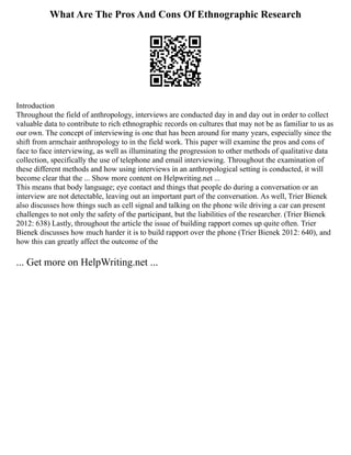 What Are The Pros And Cons Of Ethnographic Research
Introduction
Throughout the field of anthropology, interviews are conducted day in and day out in order to collect
valuable data to contribute to rich ethnographic records on cultures that may not be as familiar to us as
our own. The concept of interviewing is one that has been around for many years, especially since the
shift from armchair anthropology to in the field work. This paper will examine the pros and cons of
face to face interviewing, as well as illuminating the progression to other methods of qualitative data
collection, specifically the use of telephone and email interviewing. Throughout the examination of
these different methods and how using interviews in an anthropological setting is conducted, it will
become clear that the ... Show more content on Helpwriting.net ...
This means that body language; eye contact and things that people do during a conversation or an
interview are not detectable, leaving out an important part of the conversation. As well, Trier Bienek
also discusses how things such as cell signal and talking on the phone wile driving a car can present
challenges to not only the safety of the participant, but the liabilities of the researcher. (Trier Bienek
2012: 638) Lastly, throughout the article the issue of building rapport comes up quite often. Trier
Bienek discusses how much harder it is to build rapport over the phone (Trier Bienek 2012: 640), and
how this can greatly affect the outcome of the
... Get more on HelpWriting.net ...
 
