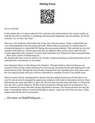 Juicing Essay
Are you Juicing?
In this modern day it is almost unheard of for someone to be malnourished in the western world, yet
with the busy life we lead there is something subconsciously happening with our nutrition. We all eat
well don t we, so what s the issue?
There are a few problems with modern day living, time and convenience. Today s eating habits are
very much dependant on heavily processed foods. When foods are processed, it s mainly done for
commercial purposes to extend shelf life during these processing methods. Vital nutrients are lost and
synthetic food additives, refined sugars and salts are added for taste, texture and to make the food
visually appealing to the consumer. A recent study found that over 70 percent of food consumed today
... Show more content on Helpwriting.net ...
We should really focus more on what we eat. If today s foods are lacking in vital nutrition how can we
replenish these vital nutrients in our bodies.
Juice therapists believe in One Disease One Solution . Therapists believe almost all diseases are
caused by either toxicity and/or deficiency by removing any incoming toxicity and replacing this with
nutrient dense foods. Through the aid of freshly extracted fruit and vegetable juices with clean water,
the vast majority people who juice will have substantial or complete reversal of any health issues.
There are many chronic and degenerative diseases that the medical profession will state there is no
cure for and can only be managed by suppressing symptoms with modern medications, however these
medications can cause side effects. Cancer UK survival rates currently states that there is a 50 percent
cure rate after a cancer diagnosis. Dr Max Gerson pioneered a therapy based on an alternative, non
toxic treatment for cancer and other chronic degenerative diseases. The Gerson protocol activates the
body s extraordinary ability to heal itself through an organic, vegan diet with fresh raw juices, coffee
enemas and with the aid of some natural
... Get more on HelpWriting.net ...
 