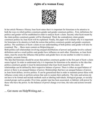 rights of a woman Essay
In her article Women s History Joan Scott states that it is important for historians to be attentive to
both the ways in which politics constructs gender and gender constructs politics . First, definitions for
politics and gender will be established in order to analyze Scott s claim. Second, what Scott meant by
the claim politics constructs gender will be illustrated. Third, the contradictory claim gender
constructs politics by Joan Scott will be explained. Finally, this paper will evaluate why it is important
for historians to be attentive to both the notion that politics constructs gender and gender constructs
politics. The usefulness of Scott s claim on our understanding of both politics and gender will also be
examined. The ... Show more content on Helpwriting.net ...
Both politics (all relationships involving unequal distributions of power) and gender involve cultural
definitions and as a result politics and gender have influence on each other. Historians, as Joan Scott
states, must be aware the influence that politics and gender have on one another in order to create a
complete, accurate history.
The idea that historians should be aware that politics constructs gender in the first part of Scott s claim
seems logical. In order to understand why it is important for historians to be attentive to the idea that
politics constructs gender it must be demonstrated what Joan Scott meant by this claim. All
relationships can be defined by their respective balance of power. There is either an equal balance of
power or there is an unequal balance of power. Relationships that have an unequal balance of power,
as Joan Scott defines, involve politics. It can be generalized that in order to maintain power those with
influence create rules or perform actions that seek to sustain their authority. The rules and actions do
not have to be formal and include methods such as labeling individuals, biological groups, or socially
created groups such as gender. Over time, gender type has been associated, or labeled, with power by
those who have the power. As the balances of power change over time, the rules and actions towards
those
... Get more on HelpWriting.net ...
 