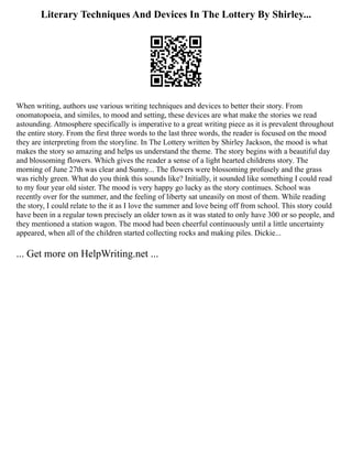 Literary Techniques And Devices In The Lottery By Shirley...
When writing, authors use various writing techniques and devices to better their story. From
onomatopoeia, and similes, to mood and setting, these devices are what make the stories we read
astounding. Atmosphere specifically is imperative to a great writing piece as it is prevalent throughout
the entire story. From the first three words to the last three words, the reader is focused on the mood
they are interpreting from the storyline. In The Lottery written by Shirley Jackson, the mood is what
makes the story so amazing and helps us understand the theme. The story begins with a beautiful day
and blossoming flowers. Which gives the reader a sense of a light hearted childrens story. The
morning of June 27th was clear and Sunny... The flowers were blossoming profusely and the grass
was richly green. What do you think this sounds like? Initially, it sounded like something I could read
to my four year old sister. The mood is very happy go lucky as the story continues. School was
recently over for the summer, and the feeling of liberty sat uneasily on most of them. While reading
the story, I could relate to the it as I love the summer and love being off from school. This story could
have been in a regular town precisely an older town as it was stated to only have 300 or so people, and
they mentioned a station wagon. The mood had been cheerful continuously until a little uncertainty
appeared, when all of the children started collecting rocks and making piles. Dickie...
... Get more on HelpWriting.net ...
 