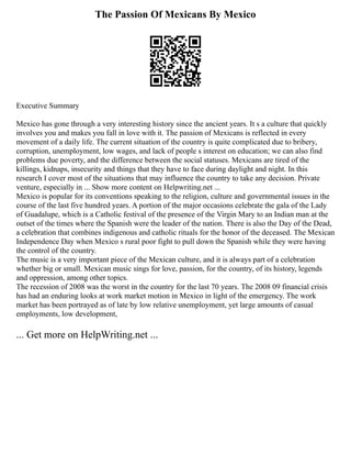 The Passion Of Mexicans By Mexico
Executive Summary
Mexico has gone through a very interesting history since the ancient years. It s a culture that quickly
involves you and makes you fall in love with it. The passion of Mexicans is reflected in every
movement of a daily life. The current situation of the country is quite complicated due to bribery,
corruption, unemployment, low wages, and lack of people s interest on education; we can also find
problems due poverty, and the difference between the social statuses. Mexicans are tired of the
killings, kidnaps, insecurity and things that they have to face during daylight and night. In this
research I cover most of the situations that may influence the country to take any decision. Private
venture, especially in ... Show more content on Helpwriting.net ...
Mexico is popular for its conventions speaking to the religion, culture and governmental issues in the
course of the last five hundred years. A portion of the major occasions celebrate the gala of the Lady
of Guadalupe, which is a Catholic festival of the presence of the Virgin Mary to an Indian man at the
outset of the times where the Spanish were the leader of the nation. There is also the Day of the Dead,
a celebration that combines indigenous and catholic rituals for the honor of the deceased. The Mexican
Independence Day when Mexico s rural poor fight to pull down the Spanish while they were having
the control of the country.
The music is a very important piece of the Mexican culture, and it is always part of a celebration
whether big or small. Mexican music sings for love, passion, for the country, of its history, legends
and oppression, among other topics.
The recession of 2008 was the worst in the country for the last 70 years. The 2008 09 financial crisis
has had an enduring looks at work market motion in Mexico in light of the emergency. The work
market has been portrayed as of late by low relative unemployment, yet large amounts of casual
employments, low development,
... Get more on HelpWriting.net ...
 