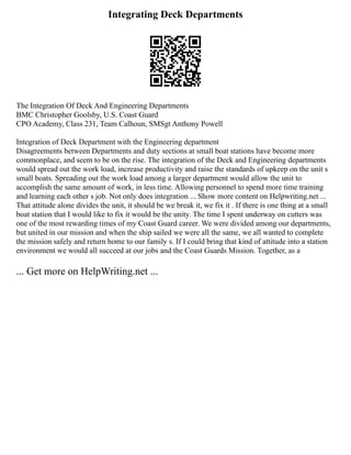 Integrating Deck Departments
The Integration Of Deck And Engineering Departments
BMC Christopher Goolsby, U.S. Coast Guard
CPO Academy, Class 231, Team Calhoun, SMSgt Anthony Powell
Integration of Deck Department with the Engineering department
Disagreements between Departments and duty sections at small boat stations have become more
commonplace, and seem to be on the rise. The integration of the Deck and Engineering departments
would spread out the work load, increase productivity and raise the standards of upkeep on the unit s
small boats. Spreading out the work load among a larger department would allow the unit to
accomplish the same amount of work, in less time. Allowing personnel to spend more time training
and learning each other s job. Not only does integration ... Show more content on Helpwriting.net ...
That attitude alone divides the unit, it should be we break it, we fix it . If there is one thing at a small
boat station that I would like to fix it would be the unity. The time I spent underway on cutters was
one of the most rewarding times of my Coast Guard career. We were divided among our departments,
but united in our mission and when the ship sailed we were all the same, we all wanted to complete
the mission safely and return home to our family s. If I could bring that kind of attitude into a station
environment we would all succeed at our jobs and the Coast Guards Mission. Together, as a
... Get more on HelpWriting.net ...
 