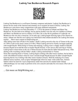 Ludwig Van Beethoven Research Papers
Ludwig Van Beethoven is a well know Germany composer and pianist. Ludwig Van Beethoven is
known for his work in the classical and romantic era in western art music (Cherie). Ludwig Van
Beethoven is also know many compositions with many different instruments.
Ludwig Van Beethoven was born December 17, 1770 to the parent of Johann and Maria Van
Beethoven. He also had seven siblings, but he and his brother were the only two children of Johann
and Marie van Beethoven survive infancy (A E Bio). He is also the he grandson of Lodewijk van
Beethoven who was also a musician. At an early age, Ludwig began showing signs of his interest in
music. Johann saw that his son Ludwig was interested in that Johann decided to be Ludwig first music
teacher. ... Show more content on Helpwriting.net ...
After taking some time off due to his mother s death, Ludwig moved to the city of Vienna in the year
of 1790 to work on his music career (A E Bio). When Ludwig arrived in Vienna, he began studying
with Joseph Haydn. While being in Vienna and studying, Ludwig wasn t a happy student of Haydn
because Haydn never had the time to teacher Haydn (Green). A few moves after arriving to Vienna,
Ludwig had to return home to the city of Bonn because he learn that his father had passed away. After
dealing with everything with his father s death, Ludwig returned back to Vienna.
Soon after returning back to Vienna, Ludwig began working with other music teachers, but he had to
work with different teachers when he wasn t around Joseph Haydn because he didn t Joseph Haydn
knowing that he was working with other music teachers (Green). With the studying of so many
different music teachers, such as Ignaz Schuppanzigh where he study violin under him, Antonio
Sallieri where he learn his vocal compositions under him and also he studied under Johann
Albrechstberger, he was ready to perform in his own concerts and make his own music (The Life of
Ludwig van
... Get more on HelpWriting.net ...
 
