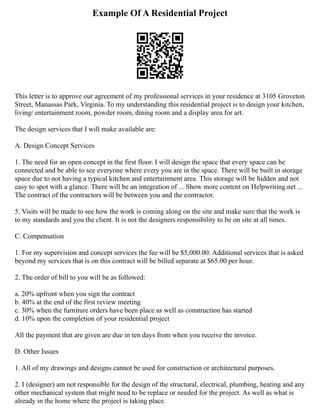 Example Of A Residential Project
This letter is to approve our agreement of my professional services in your residence at 3105 Groveton
Street, Manassas Park, Virginia. To my understanding this residential project is to design your kitchen,
living/ entertainment room, powder room, dining room and a display area for art.
The design services that I will make available are:
A. Design Concept Services
1. The need for an open concept in the first floor. I will design the space that every space can be
connected and be able to see everyone where every you are in the space. There will be built in storage
space due to not having a typical kitchen and entertainment area. This storage will be hidden and not
easy to spot with a glance. There will be an integration of ... Show more content on Helpwriting.net ...
The contract of the contractors will be between you and the contractor.
5. Visits will be made to see how the work is coming along on the site and make sure that the work is
to my standards and you the client. It is not the designers responsibility to be on site at all times.
C. Compensation
1. For my supervision and concept services the fee will be $5,000.00. Additional services that is asked
beyond my services that is on this contract will be billed separate at $65.00 per hour.
2. The order of bill to you will be as followed:
a. 20% upfront when you sign the contract
b. 40% at the end of the first review meeting
c. 30% when the furniture orders have been place as well as construction has started
d. 10% upon the completion of your residential project
All the payment that are given are due in ten days from when you receive the invoice.
D. Other Issues
1. All of my drawings and designs cannot be used for construction or architectural purposes.
2. I (designer) am not responsible for the design of the structural, electrical, plumbing, heating and any
other mechanical system that might need to be replace or needed for the project. As well as what is
already in the home where the project is taking place.
 