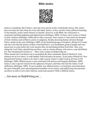 Bible Justice
Justice is something, that I believe, each and every person in this world deeply desires. But, justice
does not mean the same thing for every individual. Justice, in fact, can have many different meanings.
To the majority, justice means fairness or equality. However, in the Bible, the word justice is
sometimes translated judgment and righteousness (Hollinger, 2009). At times, God s justice is linked
to God s holiness (Hollinger, 2009) and on other occasions, God s justice is what meets the demands
of God s holiness and retributive justice or judgment, thereby procuring human salvation through
Christ s death on the cross (Hollinger, 2009). In the beautiful passage of Scripture, Micah 6:6 8, Israel
asks the Lord what He desires of them. Israel had been a very disobedient group of people and were
unsure how to come before the Lord, because their sin had distanced them from Him. They were
asking the Lord if they should bring sacrifices, such as a burnt offering, with calves a year old (Micah
6:6, New International Version) or ... Show more content on Helpwriting.net ...
When instead, the Lord desires me to accomplish the three commands stated in Micah 6:8. God
instructs me to love mercy, to walk humbly with God and to do justice. To do justice (Micah 6:8, New
International Version), means to do what is right or good. Justice is right living in all areas of life
(Hollinger, 2009). Biblical justice is also associated with fairness and integrity (Hollinger, 2009).
Justice is also a special concern for the oppressed, the poor, and those who lack the means of self
sufficiency (Hollinger, 2009). To put it another way, biblical justice is to bec[o]me concerned about
the most vulnerable, poor and marginalized members of our society, and ma[k]e long term personal
sacrifices in order to serve their interests, needs and cause[s] ( What is Biblical Justice,
... Get more on HelpWriting.net ...
 