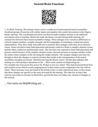 Societal Brain Functions
1. A) Skills Training: The primary motor cortex is made up of interconnected neural assemblies
(localized groups of neurons with similar inputs and outputs), that control movements in the fingers,
hands, and legs. This coordinated activation can then be made complex and lets us do multijoint
movements such as reaching. Before the study the theory was that during skills learning, the
connectivity between these neural assemblies change. These changes were viewed as differences in
cortical synapse numbers, synaptic strength, and the topography of stimulation evoked movement
representation. They did a study with adult rats to measure these changes while they do an obstacle
course. Some rats had to learn limb placement and posture control to finish a complex obstacle course,
and the others walked an unobstructed course. The rats that were required to learn limb placement and
posture control because of the complex obstacle course, showed increases in synapse number within
the motor cortex compare to the rats doing the simple obstacle. The synaptic changes seen here are
thought to show the changes in cortical circuitry that results in the reorganization of the neural
assemblies encoding movement. Therefore proving the theory correct. All this data indicates that
training on a skill produces alterations in the ... Show more content on Helpwriting.net ...
For example rats were given free access for 30 days to run on a wheel. They had increased blood flow
and creation of new blood vessels (angiogenesis) in their motor cortex compared to the rats with no
wheel. These increases were not found in the frontal cortex or other subcortical areas, so this means
that these changes are specific to the areas activated by the training. This data lets us know that
exercise can create an increase in blood flow, growth but does not induce any amount of changes in
the cortical
... Get more on HelpWriting.net ...
 