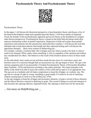 Psychoanalytic Theory And Psychodynamic Theory
Psychoanalytic Theory
In this paper, I will discuss the theoretical perspective of psychoanalytic theory and discuss a few of
the theorist that helped to shape and expanded upon this theory. I will focus mainly on Sigmund
Freud, the founder of the psychodynamic approach and use his theory as the foundation to compare
other theorist perspectives. Psychoanalytic theory is based on the belief that the human mind often
represses threatening wishes or painful experiences. Repression is believed to place these painful
experiences and emotions into the unconscious mind until they resurface. I will discuss the tools that
therapists take to help their patients find insight into their repressed feeling and I will discuss the
approaches therapist ... Show more content on Helpwriting.net ...
For example, consider a newborn baby who is hungry and cries when it needs to be feed, or when it
needs to be changed. When a baby wants something, it will cry regardless of the situation and without
any consideration for others. This behavior is the result of the id and its desire to have its basic needs
meet.
As the individuals, basic needs are met and these needs become more of a want than a need, and
becomes more of a conscious thought than an unconscious one, the ego begins to form. The ego is the
rational, pragmatic part of our personality ( Freudian Psychoanalytic Theory of Personality Boundless
Open Textbook , 2016) and functions according to the reality principle. The reality principle is the
ability of the mind to be able to assess the realities of the world and act upon it in an appropriate way.
The ego acts as a mediator and will make compromises to keep the id happy; in a realistic way. The
ego has no concept of right or wrong; something is good simply if it achieves its end of satisfying
without causing harm to itself or to the id (McLeod, 1970).
As the ego struggles to keep the id happy and encounters obstacles, it keeps a record of those obstacles
and the objects that have assisted in obtaining its goals. This record of things to avoid and strategies to
take becomes the superego (Boeree, Sigmund Freud). The superego is believed to be the moral part
... Get more on HelpWriting.net ...
 