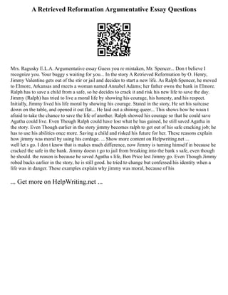 A Retrieved Reformation Argumentative Essay Questions
Mrs. Ragusky E.L.A. Argumentative essay Guess you re mistaken, Mr. Spencer... Don t believe I
recognize you. Your buggy s waiting for you... In the story A Retrieved Reformation by O. Henry,
Jimmy Valentine gets out of the stir or jail and decides to start a new life. As Ralph Spencer, he moved
to Elmore, Arkansas and meets a woman named Annabel Adams; her father owns the bank in Elmore.
Ralph has to save a child from a safe, so he decides to crack it and risk his new life to save the day.
Jimmy (Ralph) has tried to live a moral life by showing his courage, his honesty, and his respect.
Initially, Jimmy lived his life moral by showing his courage. Stated in the story, He set his suitcase
down on the table, and opened it out flat... He laid out a shining queer... This shows how he wasn t
afraid to take the chance to save the life of another. Ralph showed his courage so that he could save
Agatha could live. Even Though Ralph could have lost what he has gained, he still saved Agatha in
the story. Even Though earlier in the story jimmy becomes ralph to get out of his safe cracking job; he
has to use his abilities once more. Saving a child and risked his future for her. These reasons explain
how jimmy was moral by using his cordage. ... Show more content on Helpwriting.net ...
well let s go. I don t know that is makes much difference, now Jimmy is turning himself in because he
cracked the safe in the bank. Jimmy doesn t go to jail from breaking into the bank s safe, even though
he should. the reason is because he saved Agatha s life, Ben Price lest Jimmy go. Even Though Jimmy
robed backs earlier in the story, he is still good. he tried to change but confessed his identity when a
life was in danger. These examples explain why jimmy was moral, because of his
... Get more on HelpWriting.net ...
 